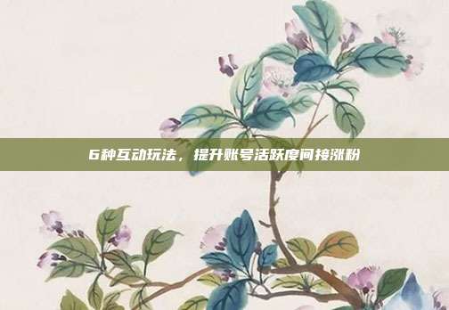 6种互动玩法，提升账号活跃度间接涨粉