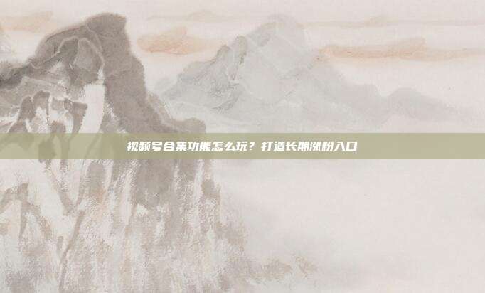 视频号合集功能怎么玩？打造长期涨粉入口