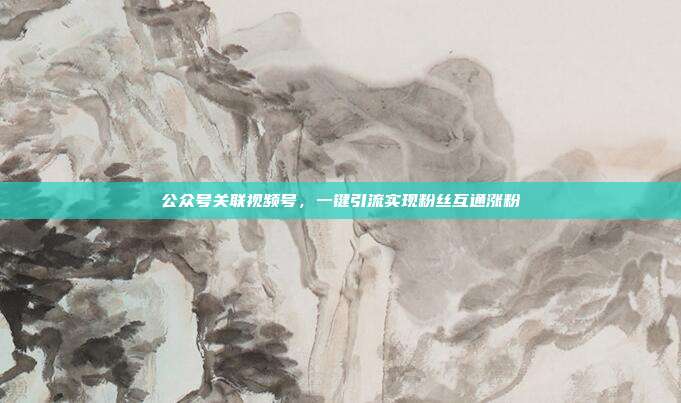 公众号关联视频号，一键引流实现粉丝互通涨粉