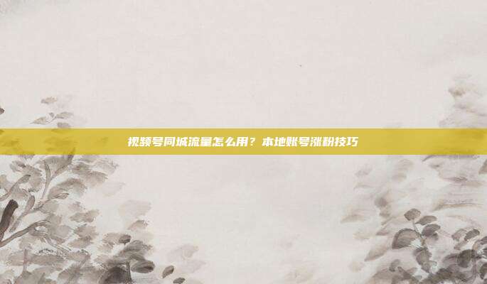 视频号同城流量怎么用？本地账号涨粉技巧