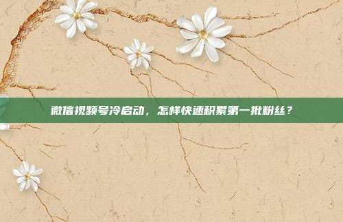 微信视频号冷启动，怎样快速积累第一批粉丝？