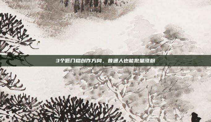 3个低门槛创作方向，普通人也能批量涨粉