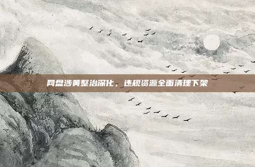 网盘涉黄整治深化，违规资源全面清理下架