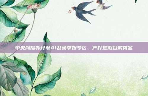 中央网信办开设AI乱象举报专区，严打虚假合成内容
