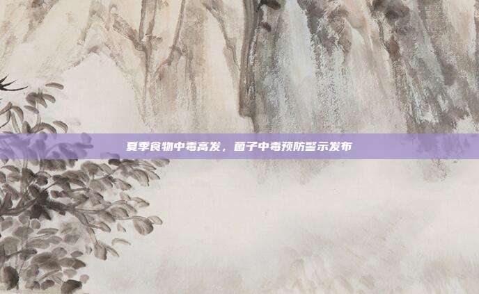 夏季食物中毒高发，菌子中毒预防警示发布