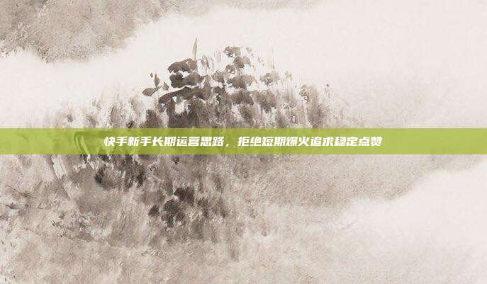 快手新手长期运营思路，拒绝短期爆火追求稳定点赞