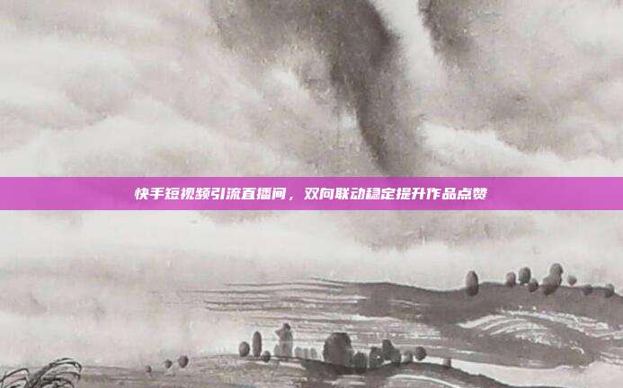 快手短视频引流直播间，双向联动稳定提升作品点赞