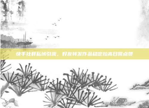快手社群私域引流，好友转发作品稳定拉高日常点赞