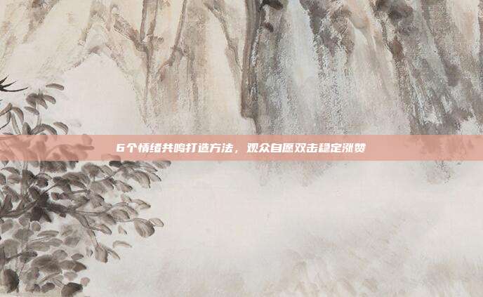 6个情绪共鸣打造方法，观众自愿双击稳定涨赞
