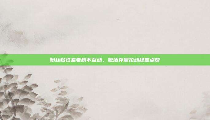 粉丝粘性差老粉不互动，激活存量拉动稳定点赞