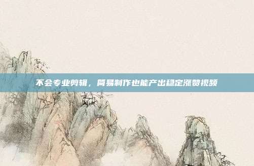不会专业剪辑，简易制作也能产出稳定涨赞视频