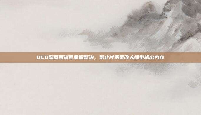 GEO恶意营销乱象遭整治，禁止付费篡改大模型输出内容