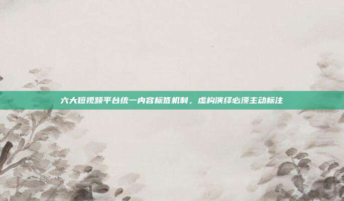 六大短视频平台统一内容标签机制，虚构演绎必须主动标注