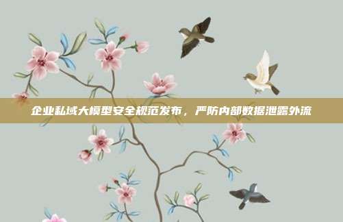 企业私域大模型安全规范发布，严防内部数据泄露外流