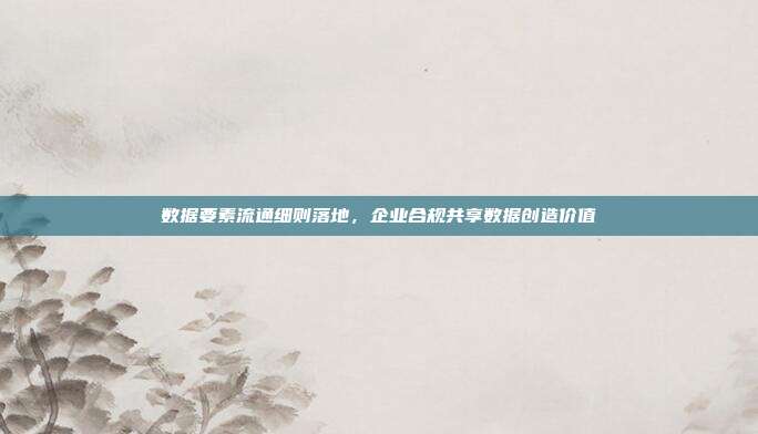 数据要素流通细则落地，企业合规共享数据创造价值
