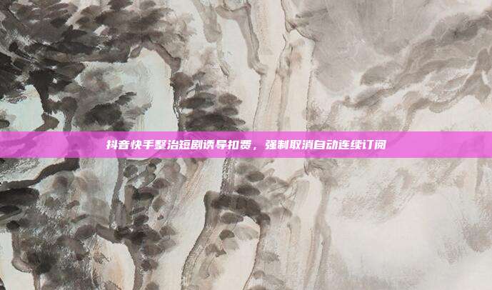 抖音快手整治短剧诱导扣费，强制取消自动连续订阅