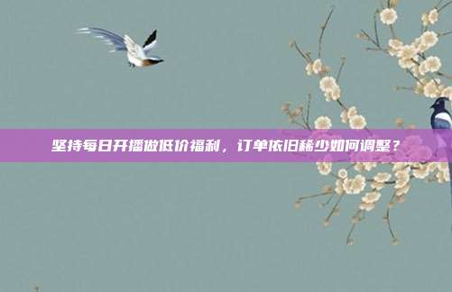 坚持每日开播做低价福利，订单依旧稀少如何调整？