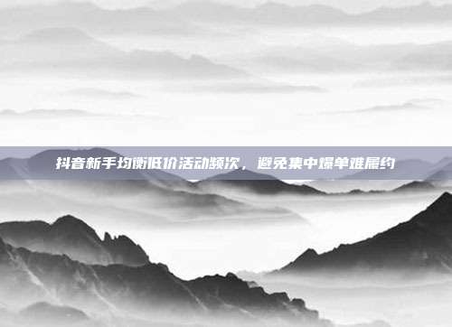 抖音新手均衡低价活动频次，避免集中爆单难履约