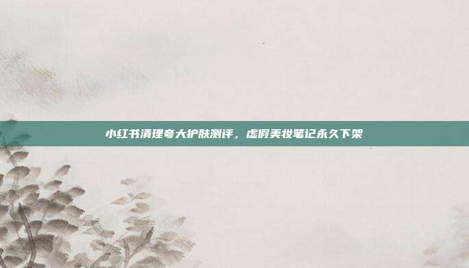 小红书清理夸大护肤测评，虚假美妆笔记永久下架