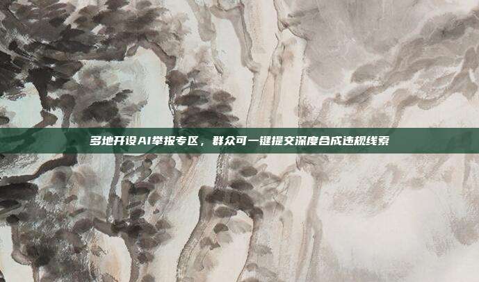 多地开设AI举报专区，群众可一键提交深度合成违规线索