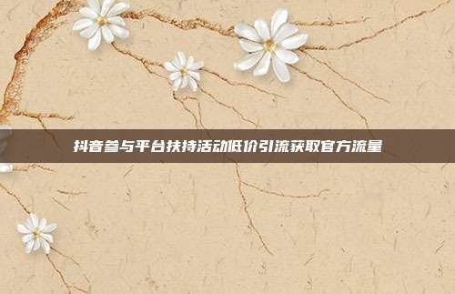抖音参与平台扶持活动低价引流获取官方流量