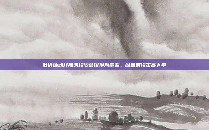 低价活动开播时段随意切换流量差，固定时段拉高下单