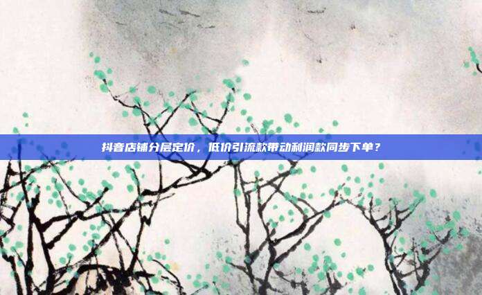抖音店铺分层定价，低价引流款带动利润款同步下单？