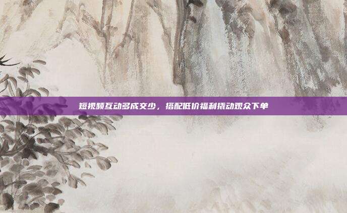 短视频互动多成交少，搭配低价福利撬动观众下单