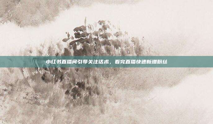 小红书直播间引导关注话术，看完直播快速新增粉丝
