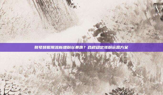 账号频繁限流新增粉丝暴跌？合规稳定涨粉运营方案