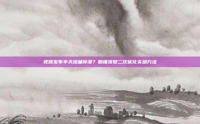 视频发布半天流量停滞？助推涨赞二次优化实操方法