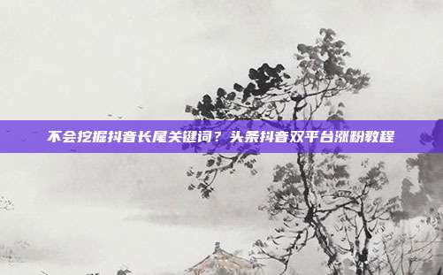 不会挖掘抖音长尾关键词？头条抖音双平台涨粉教程