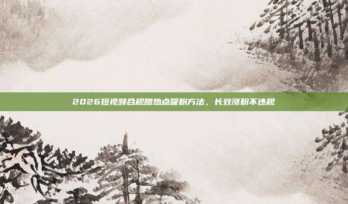 2026短视频合规蹭热点吸粉方法，长效涨粉不违规