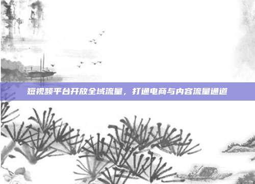 短视频平台开放全域流量，打通电商与内容流量通道