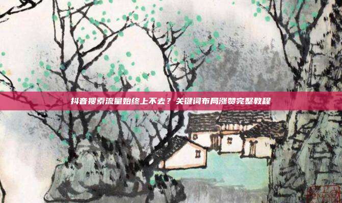 抖音搜索流量始终上不去？关键词布局涨赞完整教程