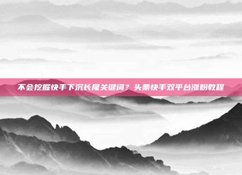 不会挖掘快手下沉长尾关键词？头条快手双平台涨粉教程