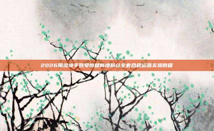 2026限流快手账号恢复新增粉丝全套合规运营实操教程