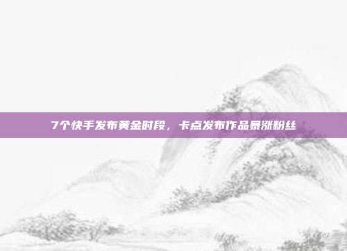 7个快手发布黄金时段，卡点发布作品暴涨粉丝