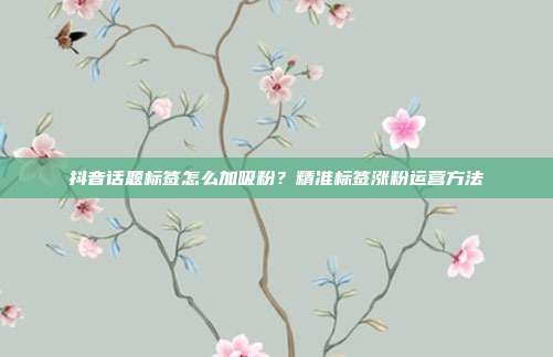 抖音话题标签怎么加吸粉？精准标签涨粉运营方法