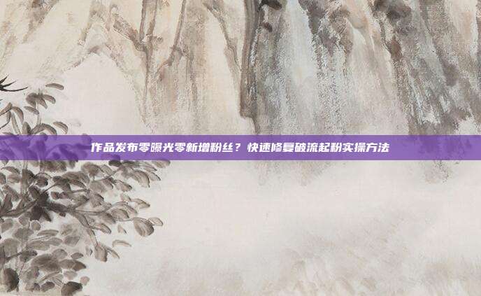 作品发布零曝光零新增粉丝？快速修复破流起粉实操方法