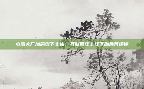 电商大厂加码线下实体，互联网线上线下融合再提速