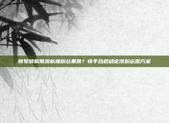 账号频繁限流新增粉丝暴跌？快手合规稳定涨粉运营方案