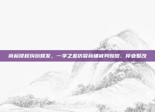 商标侵权纠纷频发，一字之差仿冒商铺被判赔偿、停业整改