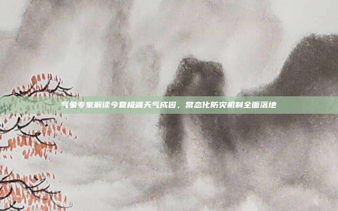 气象专家解读今夏极端天气成因，常态化防灾机制全面落地