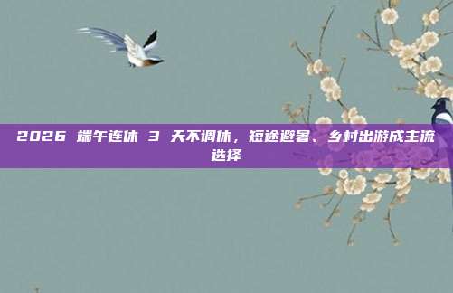 2026 端午连休 3 天不调休，短途避暑、乡村出游成主流选择