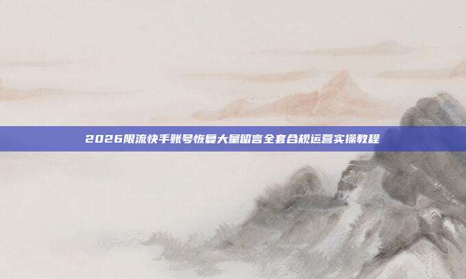 2026限流快手账号恢复大量留言全套合规运营实操教程