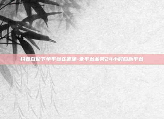 抖音自助下单平台在哪里-全平台业务24小时自助平台