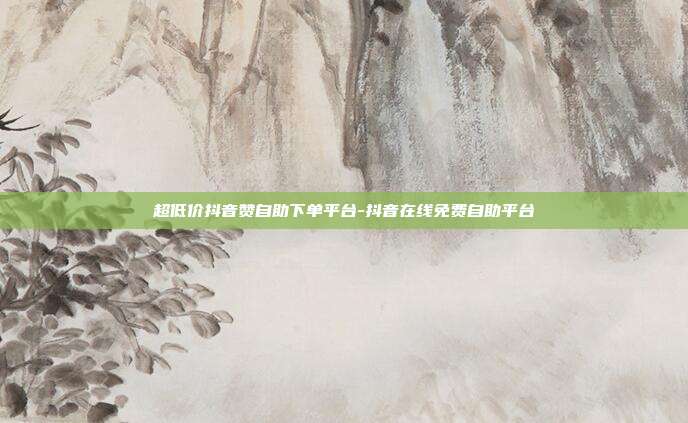 超低价抖音赞自助下单平台-抖音在线免费自助平台