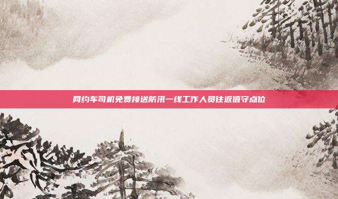 网约车司机免费接送防汛一线工作人员往返值守点位