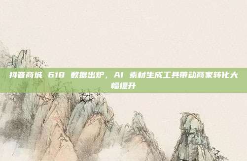 抖音商城 618 数据出炉，AI 素材生成工具带动商家转化大幅提升